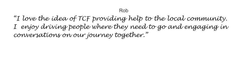 Rob “I love the idea of TCF providing help to the local community. I  enjoy driving people where they need to go and engaging in conversations on our journey together.”