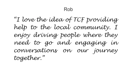 Rob “I love the idea of TCF providing help to the local community. I  enjoy driving people where they need to go and engaging in conversations on our journey together.”